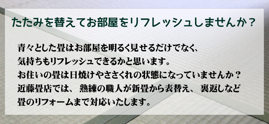 畳を替えてお部屋をリフレッシュしませんか？青々とした畳はお部屋を明るく見せるだけでなく、気持ちもリフレッシュできるかと思います。
お住いの畳は日焼けやささくれの状態になっていませんか？
近藤畳店では、熟練の職人が新畳から表替え、裏返しなど畳のリフォームまで対応いたします。